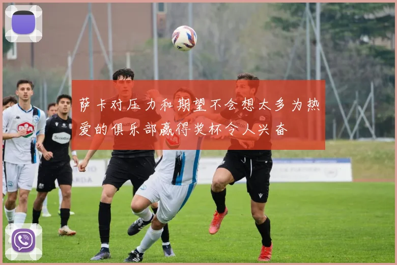萨卡对压力和期望不会想太多为热爱的俱乐部赢得奖杯令人兴奋