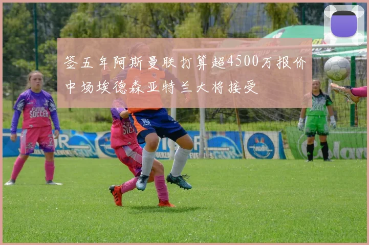 签五年阿斯曼联打算超4500万报价中场埃德森亚特兰大将接受